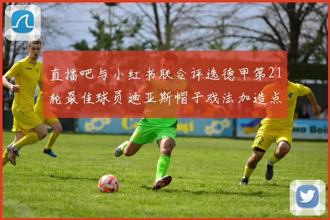 直播吧与小红书联合评选德甲第21轮最佳球员迪亚斯帽子戏法加造点独造五球