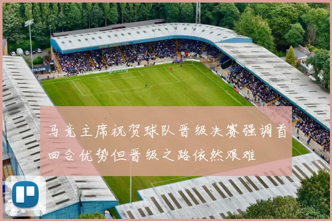 马竞主席祝贺球队晋级决赛强调首回合优势但晋级之路依然艰难