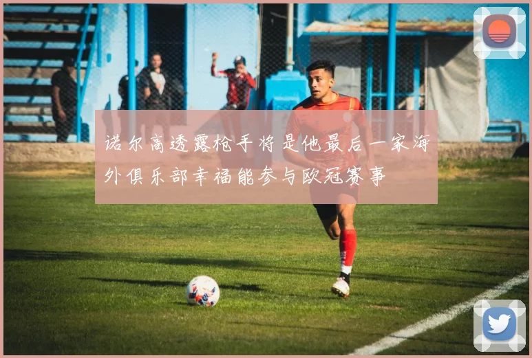 诺尔高透露枪手将是他最后一家海外俱乐部幸福能参与欧冠赛事