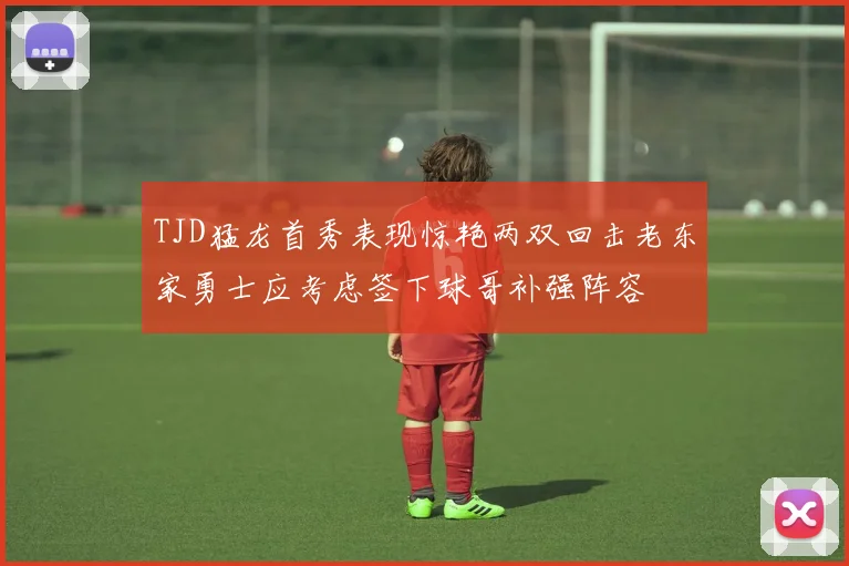 TJD猛龙首秀表现惊艳两双回击老东家勇士应考虑签下球哥补强阵容