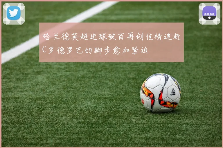 哈兰德英超进球破百再创佳绩追赶C罗德罗巴的脚步愈加紧迫