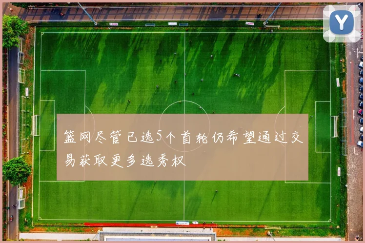 篮网尽管已选5个首轮仍希望通过交易获取更多选秀权
