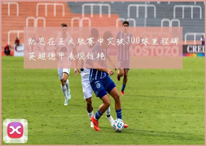凯恩在五大联赛中突破300球里程碑英超德甲表现惊艳