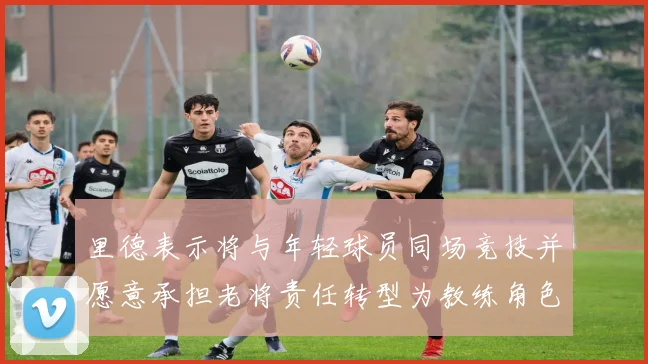 里德表示将与年轻球员同场竞技并愿意承担老将责任转型为教练角色