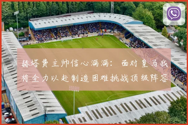 赫塔费主帅信心满满:面对皇马我将全力以赴制造困难挑战顶级阵容