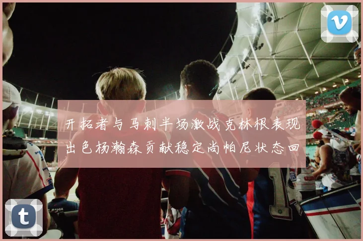 开拓者与马刺半场激战克林根表现出色杨瀚森贡献稳定尚帕尼状态回暖
