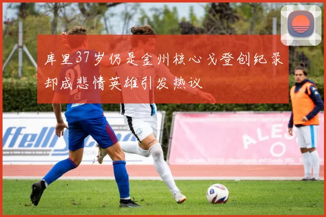 库里37岁仍是金州核心戈登创纪录却成悲情英雄引发热议
