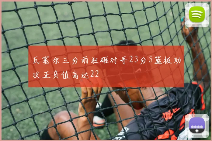 瓦塞尔三分雨狂砸对手23分5篮板助攻正负值高达22