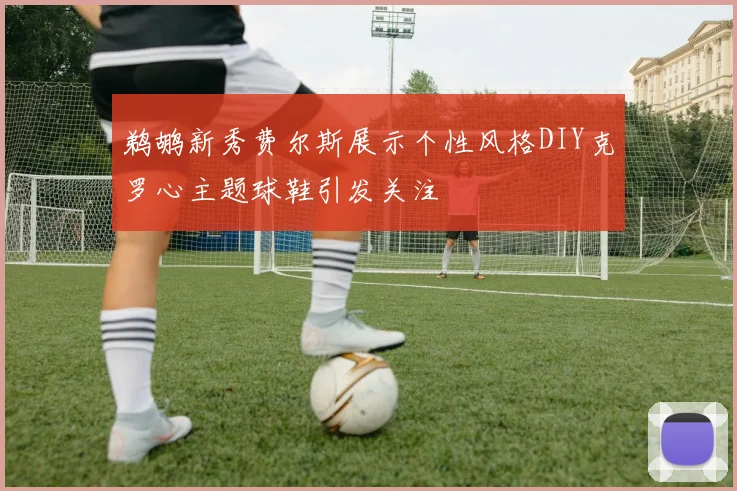 鹈鹕新秀费尔斯展示个性风格DIY克罗心主题球鞋引发关注