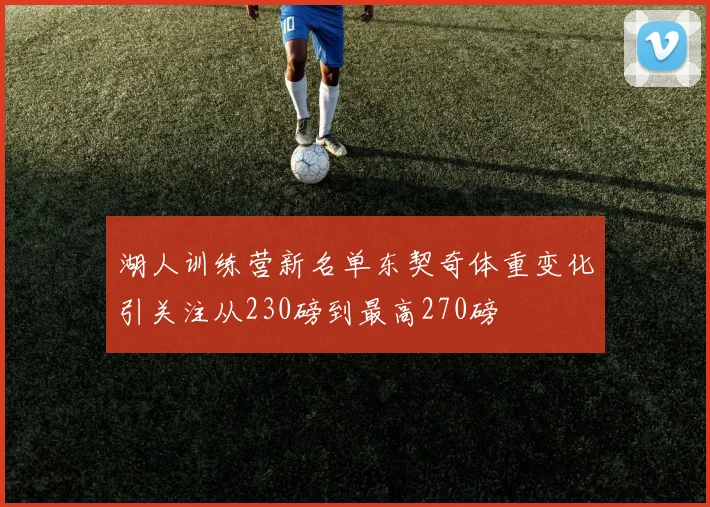湖人训练营新名单东契奇体重变化引关注从230磅到最高270磅