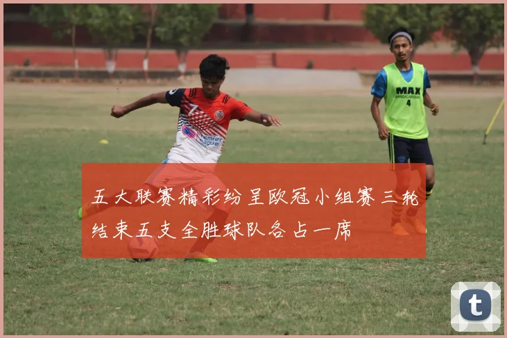 五大联赛精彩纷呈欧冠小组赛三轮结束五支全胜球队各占一席