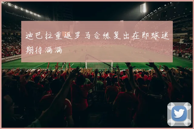迪巴拉重返罗马合练复出在即球迷期待满满