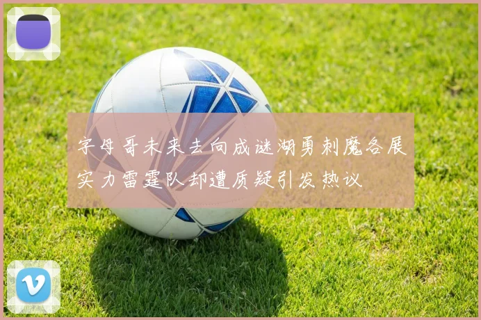 字母哥未来去向成谜湖勇刺魔各展实力雷霆队却遭质疑引发热议
