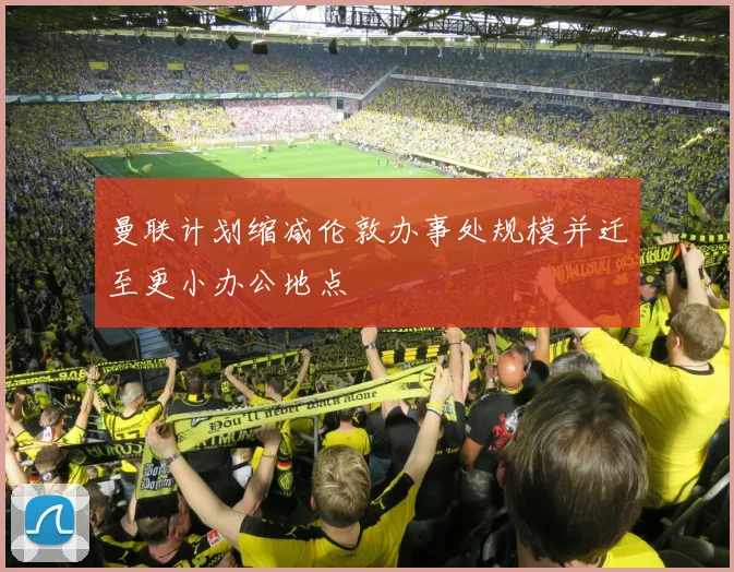 曼联计划缩减伦敦办事处规模并迁至更小办公地点