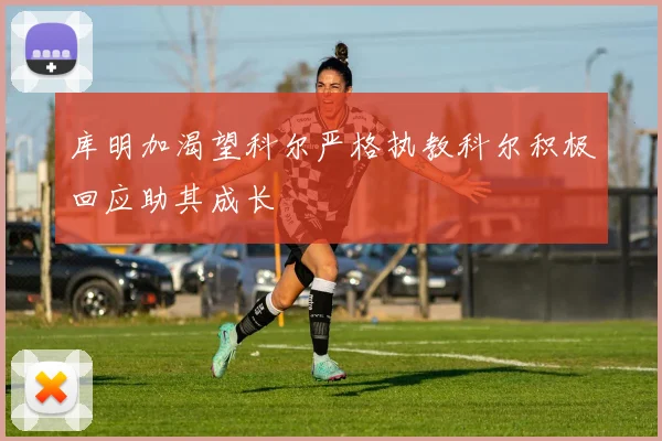 库明加渴望科尔严格执教科尔积极回应助其成长