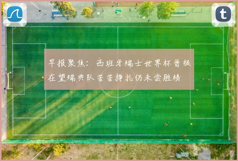 早报聚焦：西班牙瑞士世界杯晋级在望瑞典队苦苦挣扎仍未尝胜绩