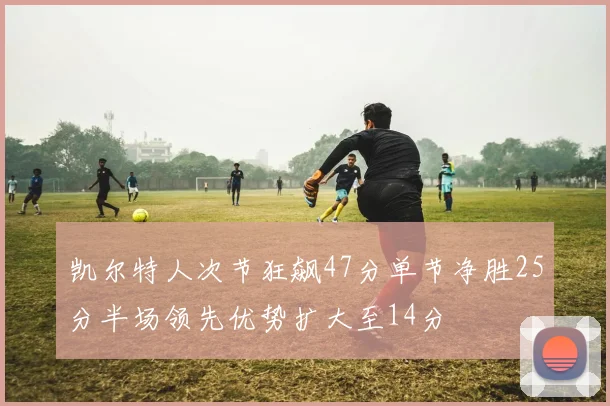 凯尔特人次节狂飙47分单节净胜25分半场领先优势扩大至14分