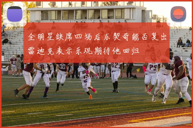 全明星缺席四场后东契奇能否复出雷迪克表示乐观期待他回归