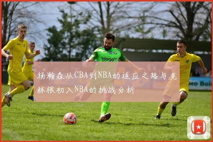 杨瀚森从CBA到NBA的适应之路与克林根初入NBA的挑战分析