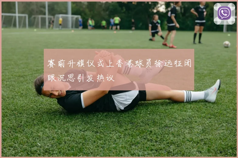 赛前升旗仪式上香港球员徐远征闭眼沉思引发热议